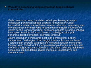  Wujudnya seseorang yang memainkan fungsi sebagai
komunikator .
Pada umumnya orang tua dalam kehidupan keluarga banyakPada umumnya orang tua dalam kehidupan keluarga banyak
melakukan perannya sebagai seorang komunikator.Fungsimelakukan perannya sebagai seorang komunikator.Fungsi
komunikator adalah menyediakan sumber informasi, menyaring dankomunikator adalah menyediakan sumber informasi, menyaring dan
mengevaluasi informasi yang tersedia dan mengolah informasi kemengevaluasi informasi yang tersedia dan mengolah informasi ke
dalam bentuk yang sesuai bagi beberapa anggota keluarga sebagaidalam bentuk yang sesuai bagi beberapa anggota keluarga sebagai
kelompok penerima informasi tersebut, sehingga kelompokkelompok penerima informasi tersebut, sehingga kelompok
penerima dapat memahami informasi tersebut.penerima dapat memahami informasi tersebut.
Dalam kehidupan berkeluarga pasti ada perselisihan. SepertiDalam kehidupan berkeluarga pasti ada perselisihan. Seperti
katapepatah “sedangkan lidah tergigit inikan pula manusia biasa”.katapepatah “sedangkan lidah tergigit inikan pula manusia biasa”.
Justeru salah seorang daripada ahli keluarga perlulah mengambilJusteru salah seorang daripada ahli keluarga perlulah mengambil
langkah yang terbaik untuk menyelesaikanya dengan memberi danlangkah yang terbaik untuk menyelesaikanya dengan memberi dan
menerima teguran secara bijaksana. Jika salah seorang melakukanmenerima teguran secara bijaksana. Jika salah seorang melakukan
kesalahan, dia hendaklah segera mengakui kesalahanya dankesalahan, dia hendaklah segera mengakui kesalahanya dan
meminta maaf.meminta maaf.
 