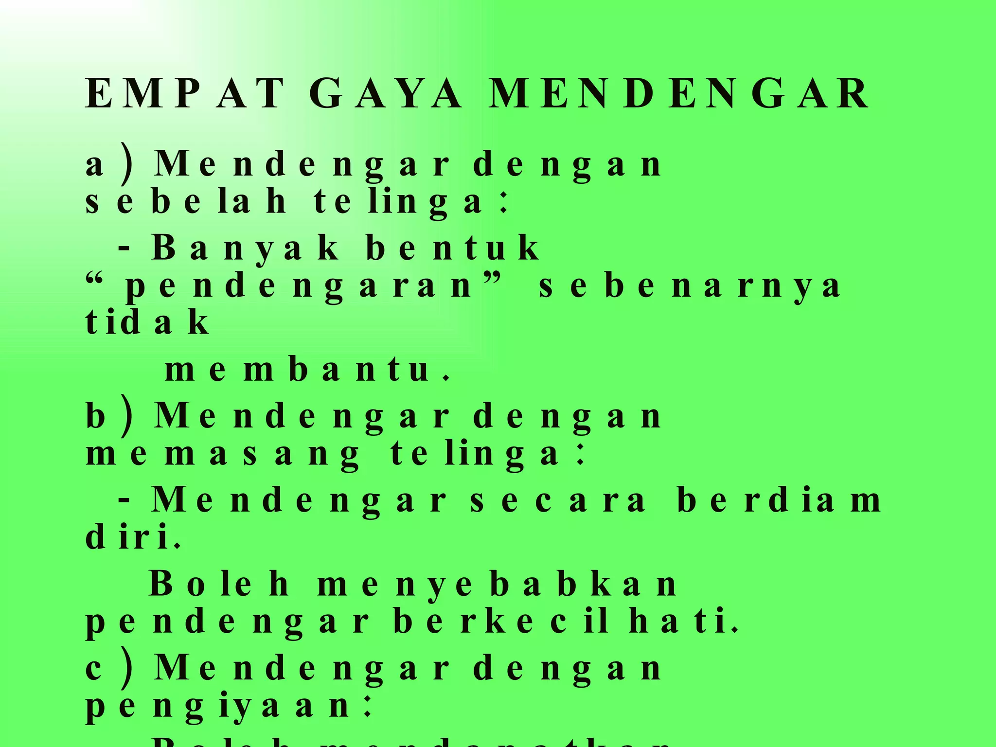 EMPAT GAYA MENDENGAR   a) Mendengar dengan sebelah telinga:  - Banyak bentuk “pendengaran” sebenarnya tidak membantu. b) Mendengar dengan memasang telinga: - Mendengar secara berdiam diri.  Boleh menyebabkan pendengar berkecil hati. c) Mendengar dengan pengiyaan: - Boleh mendapatkan seberapa banyak maklumat dari pendengran - 