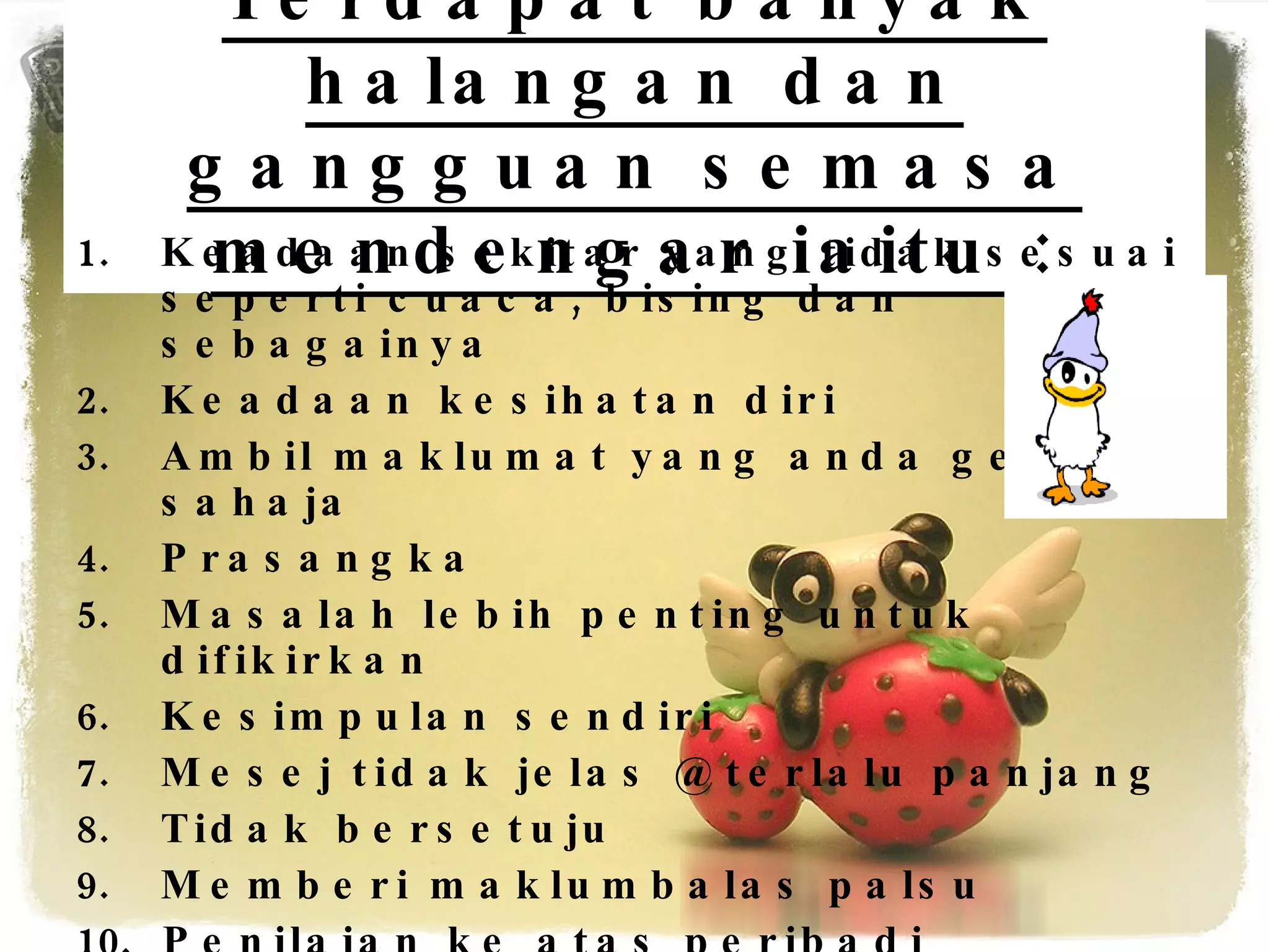 Terdapat banyak halangan dan gangguan semasa mendengar iaitu : Keadaan sekitar yang tidak sesuai seperti cuaca, bising dan sebagainya Keadaan kesihatan diri Ambil maklumat yang anda gemar sahaja Prasangka Masalah lebih penting untuk difikirkan Kesimpulan sendiri Mesej tidak jelas @ terlalu panjang Tidak bersetuju Memberi maklumbalas palsu Penilaian ke atas peribadi penghantar 