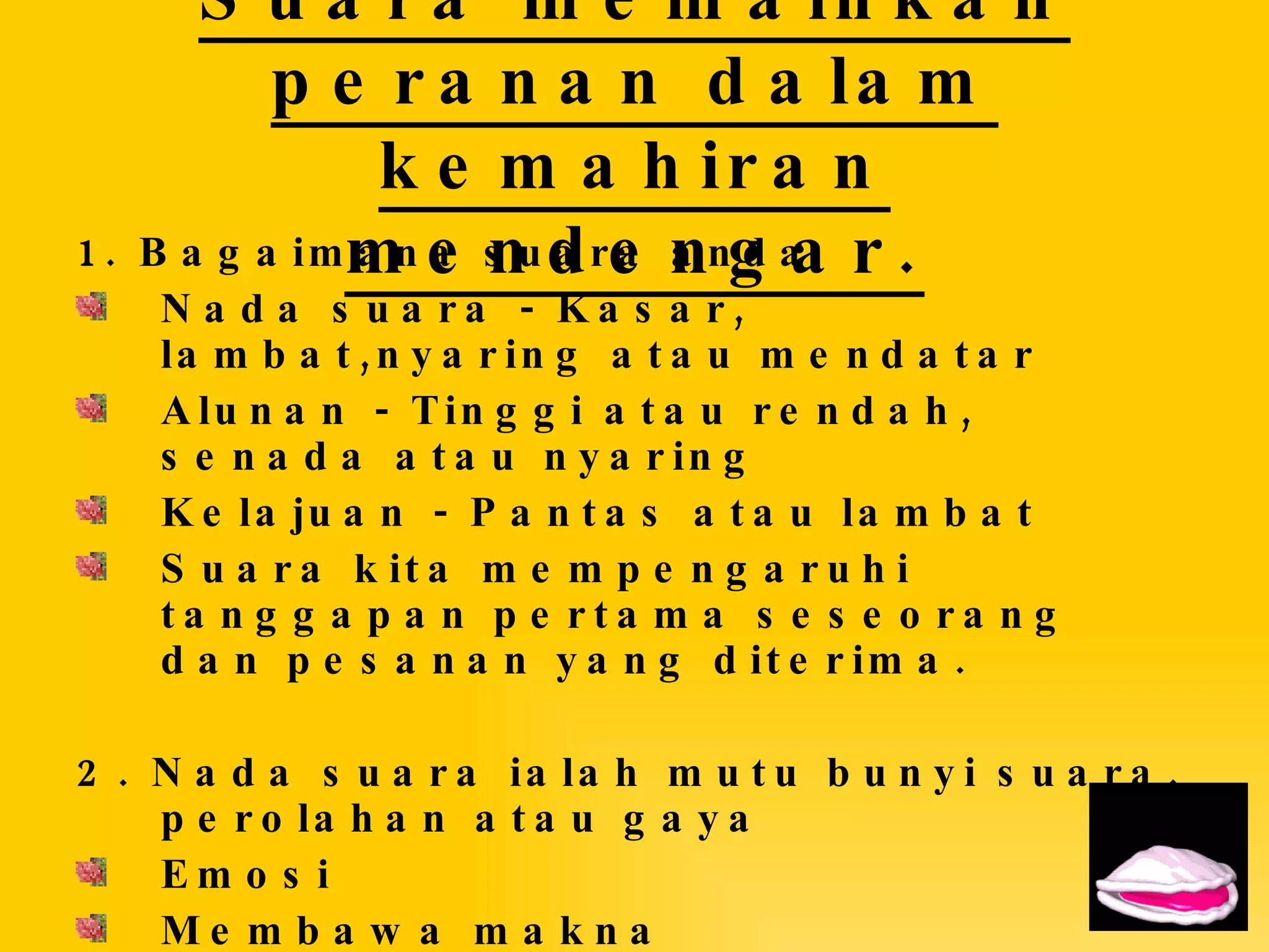Suara memainkan peranan dalam kemahiran mendengar. 1. Bagaimana suara anda Nada suara - Kasar, lambat,nyaring atau mendatar Alunan - Tinggi atau rendah, senada atau nyaring Kelajuan - Pantas atau lambat Suara kita mempengaruhi tanggapan pertama seseorang dan pesanan yang diterima.  2. Nada suara ialah mutu bunyi suara, perolahan atau gaya Emosi Membawa makna Perasaan  