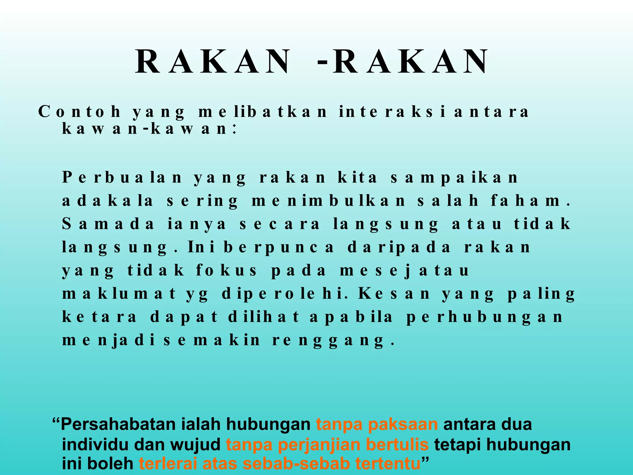 RAKAN -RAKAN Contoh yang melibatkan interaksi antara kawan-kawan:  Perbualan yang rakan kita sampaikan adakala sering menimbulkan salah faham. Samada ianya secara langsung atau tidak langsung. Ini berpunca daripada rakan yang tidak fokus pada mesej atau maklumat yg diperolehi. Kesan yang paling ketara dapat dilihat apabila perhubungan menjadi semakin renggang. “ Persahabatan ialah hubungan  tanpa paksaan  antara dua individu dan wujud  tanpa perjanjian bertulis  tetapi hubungan ini boleh  terlerai atas sebab-sebab tertentu ” (Duck, 1991) 