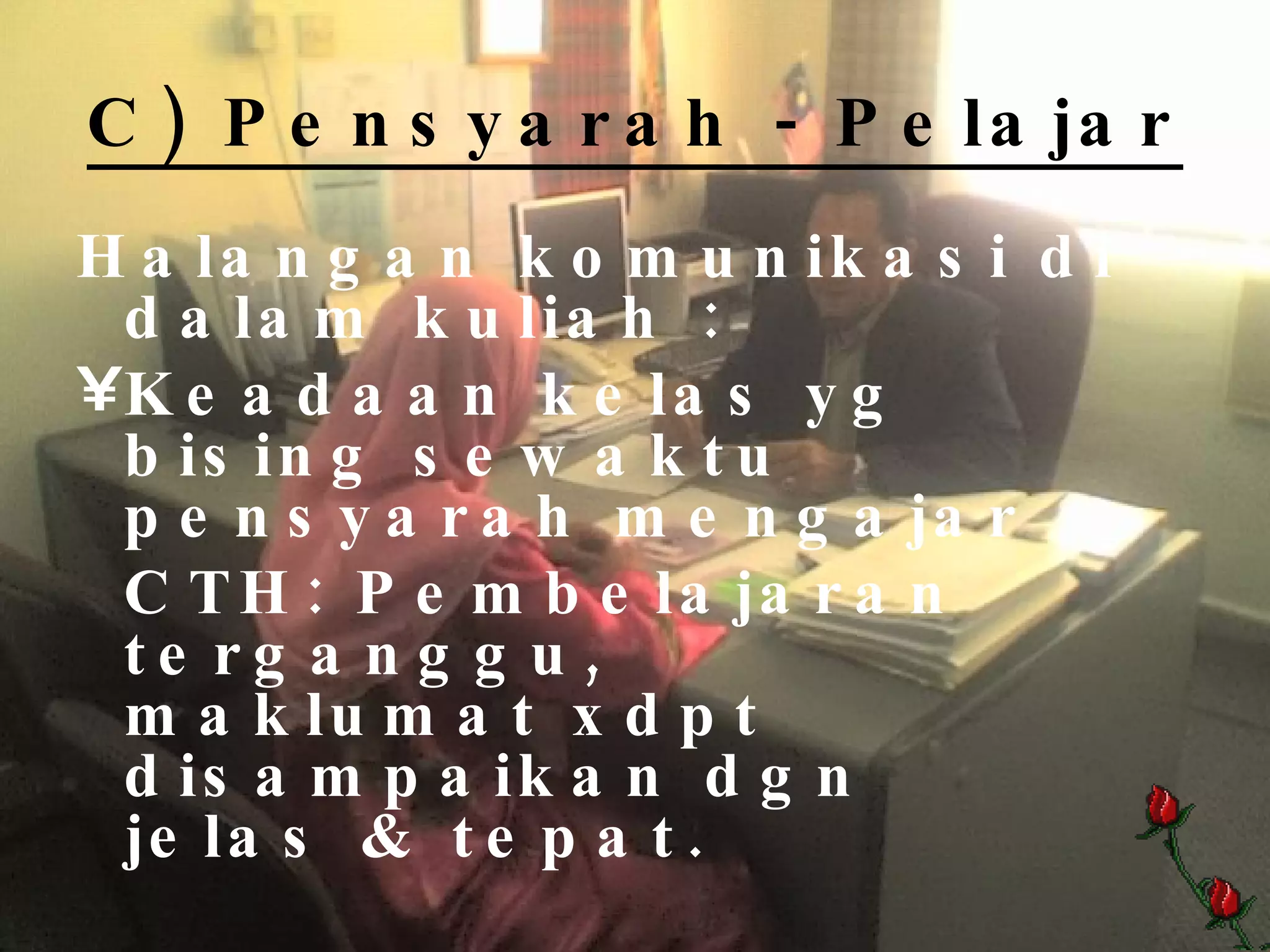 C) Pensyarah - Pelajar Halangan komunikasi di dalam kuliah : Keadaan kelas yg bising sewaktu pensyarah mengajar CTH: Pembelajaran terganggu,      maklumat xdpt disampaikan dgn    jelas & tepat. 