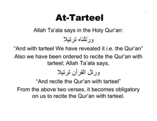 At-Tarteel
                                                         1




        Allah Ta’ala says in the Holy Qur’an:
                    ‫ورﺗﻠﻨﺎﻩ ﺗﺮﺗﻴﻼ‬
                               َ
“And with tarteel We have revealed it i.e. the Qur’an”
Also we have been ordered to recite the Qur’an with
              tarteel; Allah Ta’ala says,
                  ‫ورﺗﻞ اﻟﻘﺮأن ﺗﺮﺗﻴﻼ‬
        “And recite the Qur’an with tarteel”
 From the above two verses, it becomes obligatory
      on us to recite the Qur’an with tarteel.
 