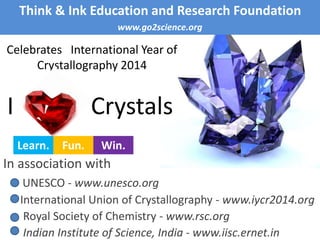 Celebrates International Year of
Crystallography 2014
Think & Ink Education and Research Foundation
www.go2science.org
I Crystals
In association with
UNESCO - www.unesco.org
International Union of Crystallography - www.iycr2014.org
Royal Society of Chemistry - www.rsc.org
Indian Institute of Science, India - www.iisc.ernet.in
Learn. Fun. Win.
 