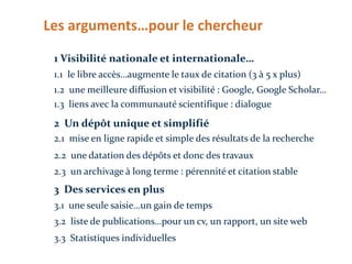 Les arguments…pour le chercheur
1 Visibilité nationale et internationale…
1.1 le libre accès…augmente le taux de citation (3 à 5 x plus)

1.2 une meilleure diffusion et visibilité : Google, Google Scholar…
1.3 liens avec la communauté scientifique : dialogue

2 Un dépôt unique et simplifié
2.1 mise en ligne rapide et simple des résultats de la recherche
2.2 une datation des dépôts et donc des travaux
2.3 un archivage à long terme : pérennité et citation stable

3 Des services en plus
3.1 une seule saisie…un gain de temps
3.2 liste de publications…pour un cv, un rapport, un site web
3.3 Statistiques individuelles

 