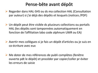 Pense-bête avant dépôt
 Regarder dans HAL-SHS ou ds ma collection HAL (Consultation
par auteur) si j’ai déjà des dépôts et lesquels (notices /PDF)

 Un dépôt peut être visible ds plusieurs collections ou portails
HAL (les dépôts sont tamponnées automatiquement en
fonction de l’affiliation labo code alphnum UMR ou EA)
 Avertir mes collègues si je fais un dépôt d’articles ou je suis en
co-écriture avec eux
 Me doter de mes références de publi complètes (fenêtre
ouverte pdt le dépôt) et procéder par copier/coller pr éviter
les erreurs de saisie

 