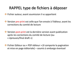RAPPEL type de fichiers à déposer
 Fichier auteur, avant soumission il vs appartient
 Version pre-print est celle que l’on envoie à l’éditeur, avant les
corrections du comité de lecture
 Version post-print est la dernière version avant publication
après les corrections du comité de lecture (ou
« épreuves/final draft »)
 Fichier Editeur ou « PDF éditeur » (il comporte la pagination
et mise en page éditoriale) – soumis à embargo éventuel

 