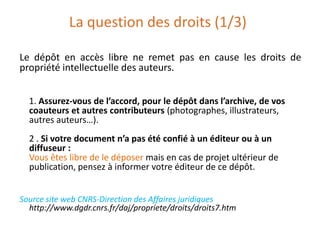 La question des droits (1/3)
Le dépôt en accès libre ne remet pas en cause les droits de
propriété intellectuelle des auteurs.
1. Assurez-vous de l’accord, pour le dépôt dans l’archive, de vos
coauteurs et autres contributeurs (photographes, illustrateurs,
autres auteurs…).
2 . Si votre document n’a pas été confié à un éditeur ou à un
diffuseur :
Vous êtes libre de le déposer mais en cas de projet ultérieur de
publication, pensez à informer votre éditeur de ce dépôt.
Source site web CNRS-Direction des Affaires juridiques
http://www.dgdr.cnrs.fr/daj/propriete/droits/droits7.htm

 