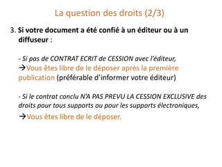 La question des droits (2/3)
3. Si votre document a été confié à un éditeur ou à un
diffuseur :
- Si pas de CONTRAT ECRIT de CESSION avec l’éditeur,

Vous êtes libre de le déposer après la première
publication (préférable d’informer votre éditeur)
- Si le contrat conclu N’A PAS PREVU LA CESSION EXCLUSIVE des
droits pour tous supports ou pour les supports électroniques,

Vous êtes libre de le déposer.

 