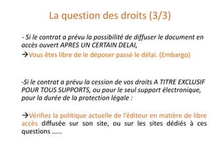 La question des droits (3/3)
- Si le contrat a prévu la possibilité de diffuser le document en
accès ouvert APRES UN CERTAIN DELAI,
Vous êtes libre de le déposer passé le délai. (Embargo)

-Si le contrat a prévu la cession de vos droits A TITRE EXCLUSIF
POUR TOUS SUPPORTS, ou pour le seul support électronique,
pour la durée de la protection légale :
Vérifiez la politique actuelle de l’éditeur en matière de libre
accès diffusée sur son site, ou sur les sites dédiés à ces
questions ……

 