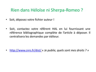 Rien dans Héloïse ni Sherpa-Romeo ?
• Soit, déposez votre fichier auteur !

• Soit, contactez votre référent HAL en lui fournissant une
référence bibliographique complète de l’article à déposer. Il
centralisera les demandes par éditeur.

• http://www.cnrs.fr/dist/ « Je publie, quels sont mes droits ? »

 