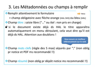3. Les Métadonnées ou champs à remplir
Remplir attentivement le formulaire
= champ obligatoire avec flèche orange (HAL-SHS) ou bleu (HAL)
Champ titre : saisie libre (“…” ou ital : non pris en charge)
si le document existe déjà ds HAL le titre apparaîtra
automatiquement en menu déroulant, cela veut dire qu’il est
déjà ds HAL. Attention aux doublons !
Vous assure un meilleur
référencement sur le web

Champ mots clefs (règle des 5 max) séparés par “;” (non oblig
pr notice et PDF ms recommandé !!)
Champ résumé (non oblig pr dépôt notice ms recommandé !!)

 