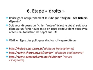 6. Etape « droits »
 Renseigner obligatoirement la rubrique “origine des fichiers
déposés”
 Soit vous déposez un fichier “auteur” (c’est le vôtre) soit vous
déposez un fichier avec mise en page éditeur dont vous avez
obtenu l’autorisation de dépôt sur HAL
 Vérif. en ligne des politiques d’autoarchivage/éditeurs:
 http://heloise.ccsd.cnrs.fr/ (éditeurs francophones)
 http://www.sherpa.ac.uk/romeo/ (éditeurs anglosaxons)
 http://www.accesoabierto.net/dulcinea/ (revues
espagnoles)

 