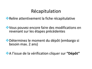Récapitulation
Relire attentivement la fiche récapitulative

Vous pouvez encore faire des modifications en
revenant sur les étapes précédentes
Déterminez le moment du dépôt (embargo si
besoin max. 2 ans)
A l’issue de la vérification cliquer sur “Dépôt”

 