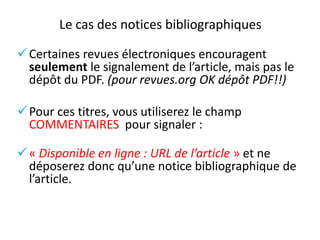 Le cas des notices bibliographiques
 Certaines revues électroniques encouragent
seulement le signalement de l’article, mais pas le
dépôt du PDF. (pour revues.org OK dépôt PDF!!)
 Pour ces titres, vous utiliserez le champ
COMMENTAIRES pour signaler :
 « Disponible en ligne : URL de l’article » et ne
déposerez donc qu’une notice bibliographique de
l’article.

 