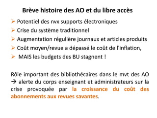 Brève histoire des AO et du libre accès
 Potentiel des nvx supports électroniques
 Crise du système traditionnel
 Augmentation régulière journaux et articles produits
 Coût moyen/revue a dépassé le coût de l'inflation,
 MAIS les budgets des BU stagnent !
Rôle important des bibliothécaires dans le mvt des AO
 alerte du corps enseignant et administrateurs sur la
crise provoquée par la croissance du coût des
abonnements aux revues savantes.

 