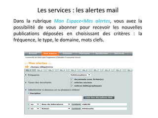 Les services : les alertes mail
Dans la rubrique Mon Espace<Mes alertes, vous avez la
possibilité de vous abonner pour recevoir les nouvelles
publications déposées en choisissant des critères : la
fréquence, le type, le domaine, mots clefs.

 