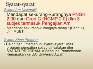 Syarat Am Universiti
- Mendapat sekurang-kurangnya PNGK
2.00 dan Gred C (NGMP 2.0) dlm 3
subjek termasuk Pengajian Am
- Mendapat sekurang-kurangnya tahap 1(Band 1)
dlm MUET
Syarat Khas Program
- Calon perlu memenuhi syarat-syarat khas
program pengajian spt yg dinyatakan dlm
SYARAT PROGRAM e-panduan Permohonan
Kemasukan ke UA (Universiti Awam).
 