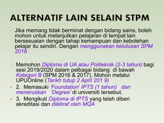 • Jika memang tidak berminat dengan bidang sains, boleh
mohon untuk melanjutkan pelajaran di tempat lain
bersesuaian dengan tahap kemampuan dan kebolehan
pelajar itu sendiri. Dengan menggunakan kelulusan SPM
2016
1. Memohon Diploma di UA atau Politeknik (2-3 tahun) bagi
sesi 2019/2020 dalam pelbagai bidang di bawah
Kategori B (SPM 2016 & 2017). Mohon melalui
UPUOnline (Tarikh tutup 2 April 201 9)
 2. Memasuki ‘Foundation’ IPTS (1 tahun) dan
meneruskan ‘Degree’ di universiti tersebut.
 3. Mengikuti Diploma di IPTS yang telah diberi
akreditasi dan diiktiraf oleh MQA
 