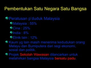 Pembentukan Satu Negara Satu Bangsa
Peratusan p’duduk Malaysia
Malaysia : 55%
Cina : 25%
India : 8%
Etnik lain : 12%
Kaum yg lain masih menerima kedudukan orang
Melayu dan Bumiputera dari segi ekonomi,
sosial dan politik.
Projek Sekolah Wawasan dilancarkan untuk
melahirkan bangsa Malaysia bersatu padu.
 