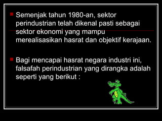 Semenjak tahun 1980-an, sektor
perindustrian telah dikenal pasti sebagai
sektor ekonomi yang mampu
merealisasikan hasrat dan objektif kerajaan.
 Bagi mencapai hasrat negara industri ini,
falsafah perindustrian yang dirangka adalah
seperti yang berikut :
 