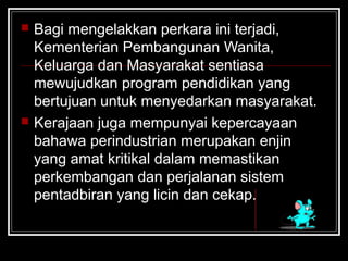  Bagi mengelakkan perkara ini terjadi,
Kementerian Pembangunan Wanita,
Keluarga dan Masyarakat sentiasa
mewujudkan program pendidikan yang
bertujuan untuk menyedarkan masyarakat.
 Kerajaan juga mempunyai kepercayaan
bahawa perindustrian merupakan enjin
yang amat kritikal dalam memastikan
perkembangan dan perjalanan sistem
pentadbiran yang licin dan cekap.
 