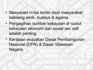 • Masyarakt m’sia terdiri drpd masyarakat
bebilang etnik, budaya & agama.
• Pengagihan sumber kekayaan dr sudut
kekayaan ekonomi dan sosial sec adil
adalah penting.
• Kerajaan wujudkan Dasar Pembangunan
Nasional (DPN) & Dasar Wawasan
Negara.
 
