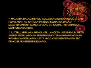  MALAYSIA DALAM MENUJU WAWASAN 2020 DAN NEGARA MAJU
SEDAR AKAN KEPENTIGAN INSTITUSI KELUARGA DALAM
MELAHIRKAN UNIT MANUSIA YANG BERMORAL, PRIHATIN DAN
MEMPUNYAI JATI DIRI.
 JUSTERU, KERAJAAN MENGAMBIL LANGKAH IAITU MENUBUHKAN
AGENSI KEKELUARGAAN SEPERTI KEMENTERIAN PEMBANGUNAN
WANITA DAN KELUARGA SERTA N.G.O YANG BERPERANAN SBG
PENGGERAK INSTITUSI KELUARGA.
 