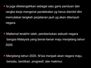 Ia juga diketengahkan sebagai satu garis panduan dan
rangka kerja mengenai pendekatan yg harus diambil dlm
memulakan langkah perjalanan jauh yg akan ditempuh
negara.
Matlamat terakhir ialah, pembentukan sebuah negara
bangsa Malaysia yang benar-benar maju menjelang tahun
2020.
Menjelang tahun 2020, M’sia menjadi akan negara maju,
bersatu, berdikari, progresif, dan makmur.
 