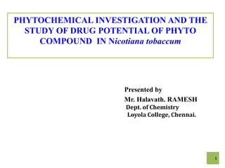 PHYTOCHEMICAL INVESTIGATION AND THE
STUDY OF DRUG POTENTIAL OF PHYTO
COMPOUND IN Nicotiana tobaccum
Presented by
Mr. Halavath. RAMESH
Dept. of Chemistry
Loyola College, Chennai.
1
 