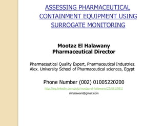 ASSESSING PHARMACEUTICAL
CONTAINMENT EQUIPMENT USING
SURROGATE MONITORING
Mootaz El Halawany
Pharmaceutical Director
Pharmaceutical Quality Expert, Pharmaceutical Industries.
Alex. University School of Pharmaceutical sciences, Egypt
Phone Number (002) 01005220200
http://eg.linkedin.com/pub/mootaz-el-halawany/23/681/881/
mhalawani@gmail.com
 