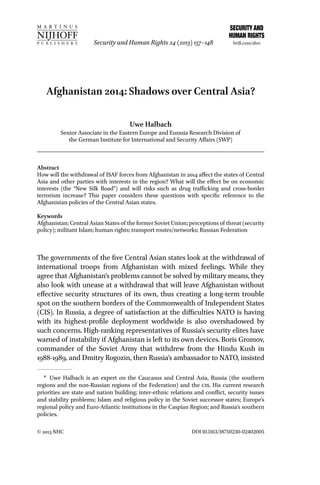 Security and Human Rights 24 (2013) 137–148

brill.com/shrs

Afghanistan 2014: Shadows over Central Asia?
Uwe Halbach

Senior Associate in the Eastern Europe and Eurasia Research Division of
the German Institute for International and Security Affairs (SWP)

Abstract
How will the withdrawal of ISAF forces from Afghanistan in 2014 affect the states of Central
Asia and other parties with interests in the region? What will the effect be on economic
interests (the “New Silk Road”) and will risks such as drug trafficking and cross-border
terrorism increase? This paper considers these questions with specific reference to the
Afghanistan policies of the Central Asian states.
Keywords
Afghanistan; Central Asian States of the former Soviet Union; perceptions of threat (security
policy); militant Islam; human rights; transport routes/networks; Russian Federation

The governments of the five Central Asian states look at the withdrawal of
international troops from Afghanistan with mixed feelings. While they
agree that Afghanistan’s problems cannot be solved by military means, they
also look with unease at a withdrawal that will leave Afghanistan without
effective security structures of its own, thus creating a long-term trouble
spot on the southern borders of the Commonwealth of Independent States
(CIS). In Russia, a degree of satisfaction at the difficulties NATO is having
with its highest-profile deployment worldwide is also overshadowed by
such concerns. High-ranking representatives of Russia’s security elites have
warned of instability if Afghanistan is left to its own devices. Boris Gromov,
commander of the Soviet Army that withdrew from the Hindu Kush in
1988-1989, and Dmitry Rogozin, then Russia’s ambassador to NATO, insisted
* Uwe Halbach is an expert on the Caucasus and Central Asia, Russia (the southern
regions and the non-Russian regions of the Federation) and the cis. His current research
priorities are state and nation building; inter-ethnic relations and conflict, security issues
and stability problems; Islam and religious policy in the Soviet successor states; Europe’s
regional policy and Euro-Atlantic institutions in the Caspian Region; and Russia’s southern
policies.
© 2013 NHC

DOI 10.1163/18750230-02402005

 