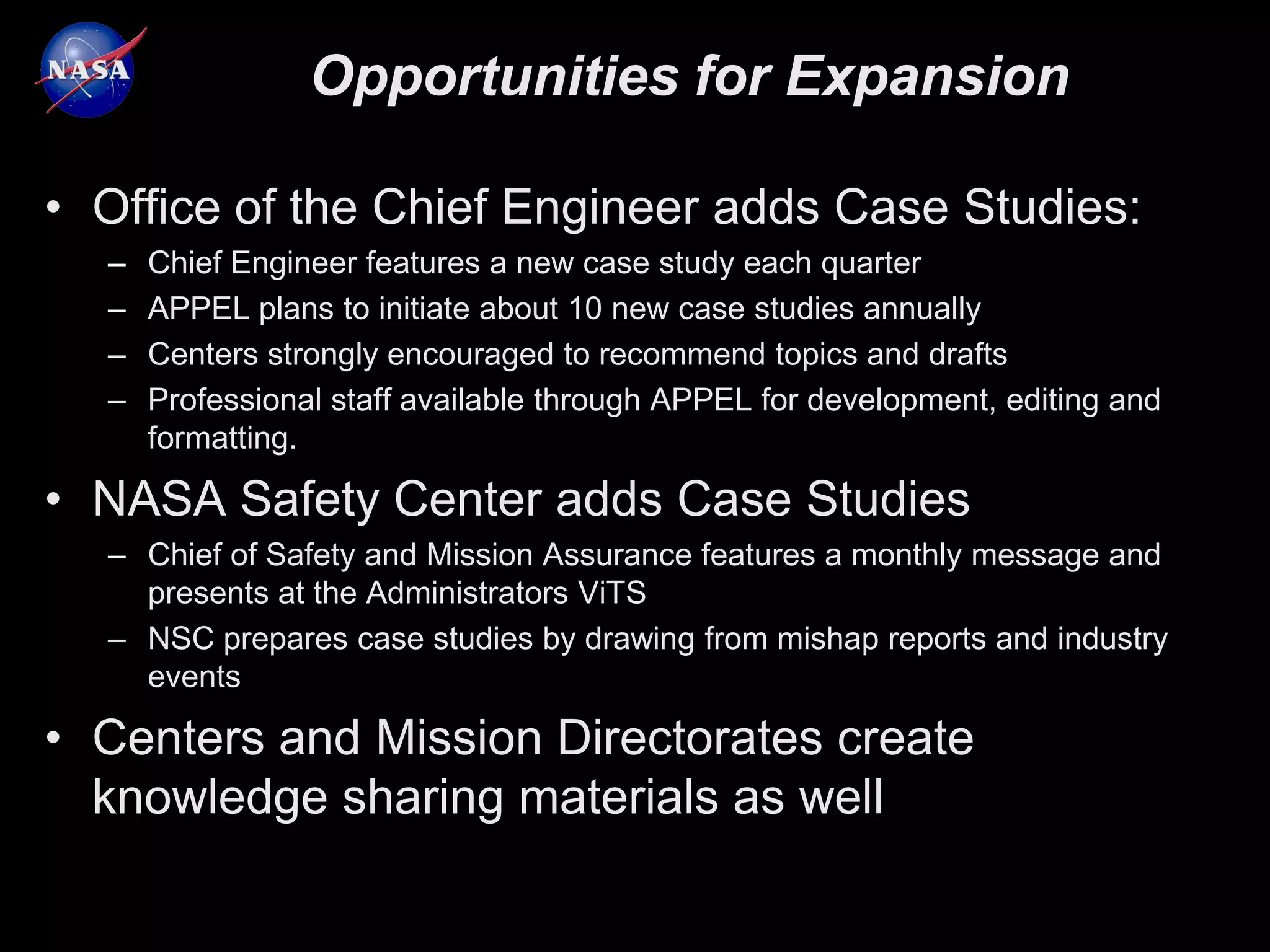 Opportunities for Expansion

• Office of the Chief Engineer adds Case Studies:
  –   Chief Engineer features a new case study each quarter
  –   APPEL plans to initiate about 10 new case studies annually
  –   Centers strongly encouraged to recommend topics and drafts
  –   Professional staff available through APPEL for development, editing and
      formatting.

• NASA Safety Center adds Case Studies
  – Chief of Safety and Mission Assurance features a monthly message and
    presents at the Administrators ViTS
  – NSC prepares case studies by drawing from mishap reports and industry
    events

• Centers and Mission Directorates create
  knowledge sharing materials as well
 