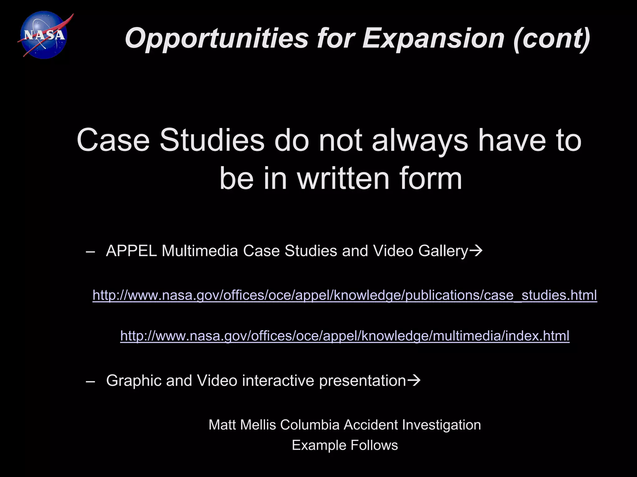 Opportunities for Expansion (cont)


Case Studies do not always have to
         be in written form

– APPEL Multimedia Case Studies and Video Gallery

 http://www.nasa.gov/offices/oce/appel/knowledge/publications/case_studies.html

     http://www.nasa.gov/offices/oce/appel/knowledge/multimedia/index.html


– Graphic and Video interactive presentation

                  Matt Mellis Columbia Accident Investigation
                               Example Follows
 