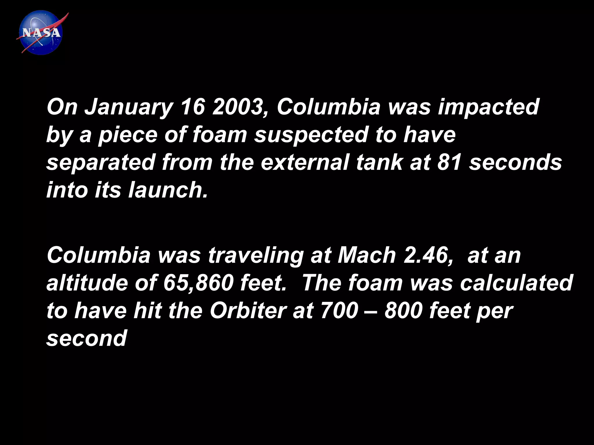 On January 16 2003, Columbia was impacted
by a piece of foam suspected to have
separated from the external tank at 81 seconds
into its launch.

Columbia was traveling at Mach 2.46, at an
altitude of 65,860 feet. The foam was calculated
to have hit the Orbiter at 700 – 800 feet per
second
 