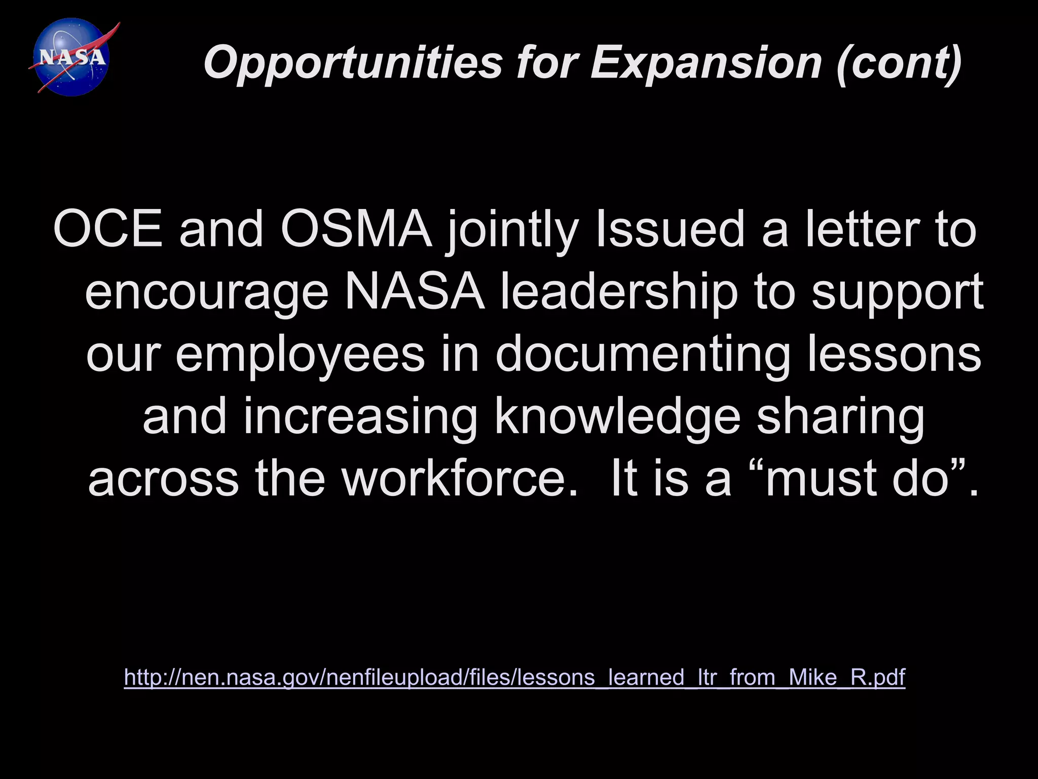 Opportunities for Expansion (cont)


OCE and OSMA jointly Issued a letter to
 encourage NASA leadership to support
 our employees in documenting lessons
   and increasing knowledge sharing
 across the workforce. It is a “must do”.


   http://nen.nasa.gov/nenfileupload/files/lessons_learned_ltr_from_Mike_R.pdf
 