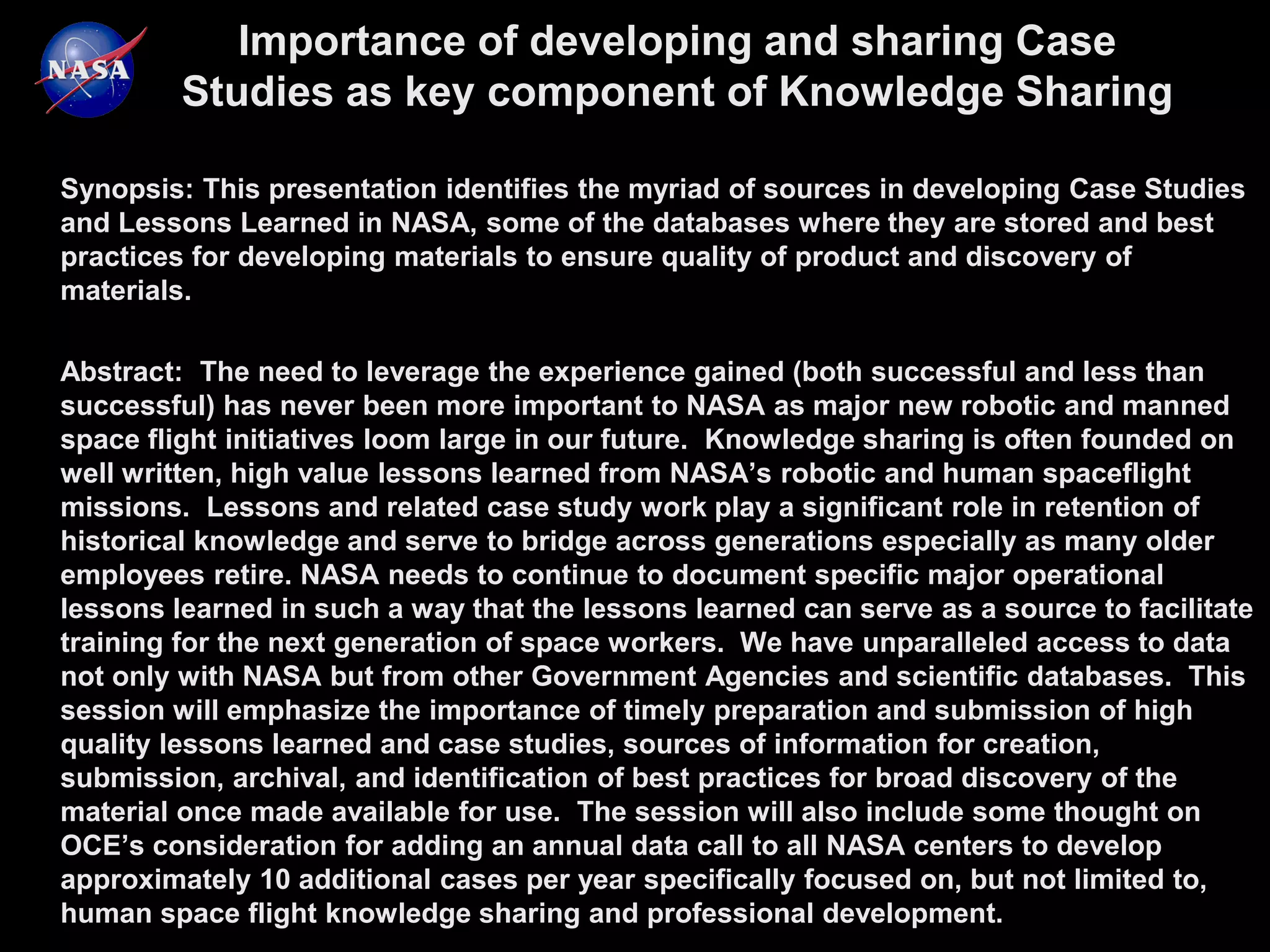 Importance of developing and sharing Case
         Studies as key component of Knowledge Sharing

Synopsis: This presentation identifies the myriad of sources in developing Case Studies
and Lessons Learned in NASA, some of the databases where they are stored and best
practices for developing materials to ensure quality of product and discovery of
materials.

Abstract: The need to leverage the experience gained (both successful and less than
successful) has never been more important to NASA as major new robotic and manned
space flight initiatives loom large in our future. Knowledge sharing is often founded on
well written, high value lessons learned from NASA’s robotic and human spaceflight
missions. Lessons and related case study work play a significant role in retention of
historical knowledge and serve to bridge across generations especially as many older
employees retire. NASA needs to continue to document specific major operational
lessons learned in such a way that the lessons learned can serve as a source to facilitate
training for the next generation of space workers. We have unparalleled access to data
not only with NASA but from other Government Agencies and scientific databases. This
session will emphasize the importance of timely preparation and submission of high
quality lessons learned and case studies, sources of information for creation,
submission, archival, and identification of best practices for broad discovery of the
material once made available for use. The session will also include some thought on
OCE’s consideration for adding an annual data call to all NASA centers to develop
approximately 10 additional cases per year specifically focused on, but not limited to,
human space flight knowledge sharing and professional development.
 