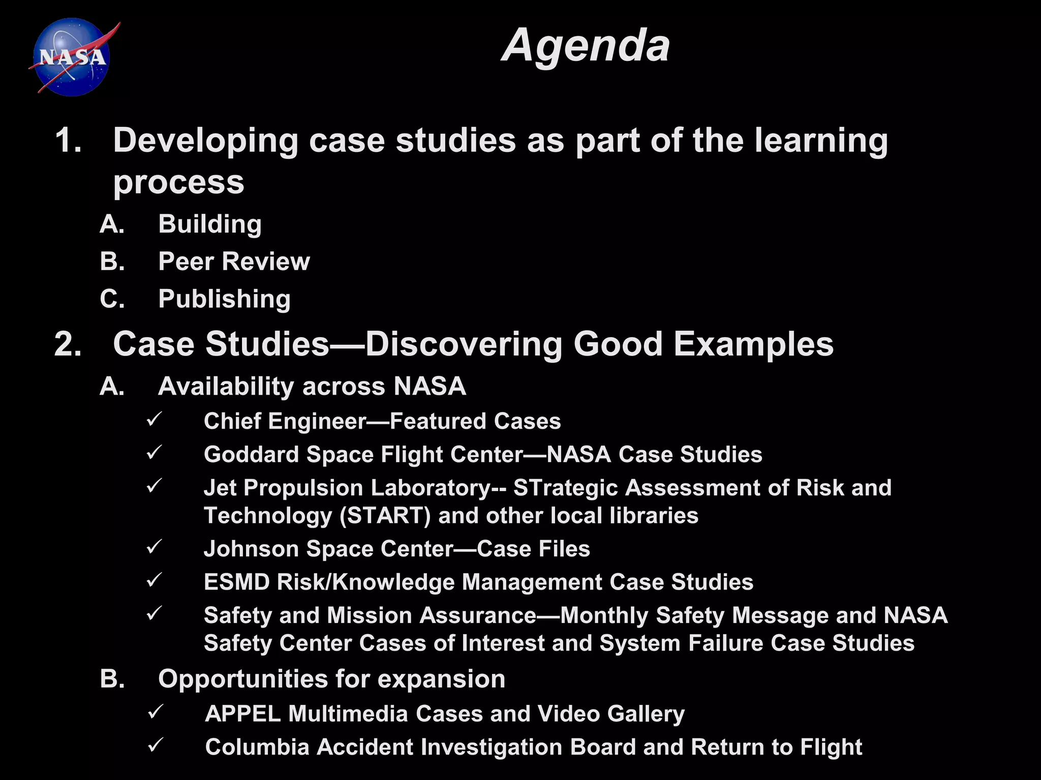 Agenda
1. Developing case studies as part of the learning
   process
  A.   Building
  B.   Peer Review
  C.   Publishing
2. Case Studies—Discovering Good Examples
  A.   Availability across NASA
          Chief Engineer—Featured Cases
          Goddard Space Flight Center—NASA Case Studies
          Jet Propulsion Laboratory-- STrategic Assessment of Risk and
           Technology (START) and other local libraries
          Johnson Space Center—Case Files
          ESMD Risk/Knowledge Management Case Studies
          Safety and Mission Assurance—Monthly Safety Message and NASA
           Safety Center Cases of Interest and System Failure Case Studies
  B.   Opportunities for expansion
          APPEL Multimedia Cases and Video Gallery
          Columbia Accident Investigation Board and Return to Flight
 