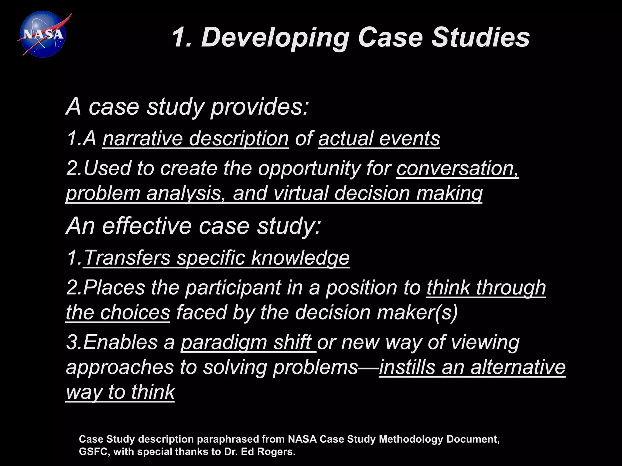 1. Developing Case Studies

A case study provides:
1.A narrative description of actual events
2.Used to create the opportunity for conversation,
problem analysis, and virtual decision making
An effective case study:
1.Transfers specific knowledge
2.Places the participant in a position to think through
the choices faced by the decision maker(s)
3.Enables a paradigm shift or new way of viewing
approaches to solving problems—instills an alternative
way to think

 Case Study description paraphrased from NASA Case Study Methodology Document,
 GSFC, with special thanks to Dr. Ed Rogers.
 