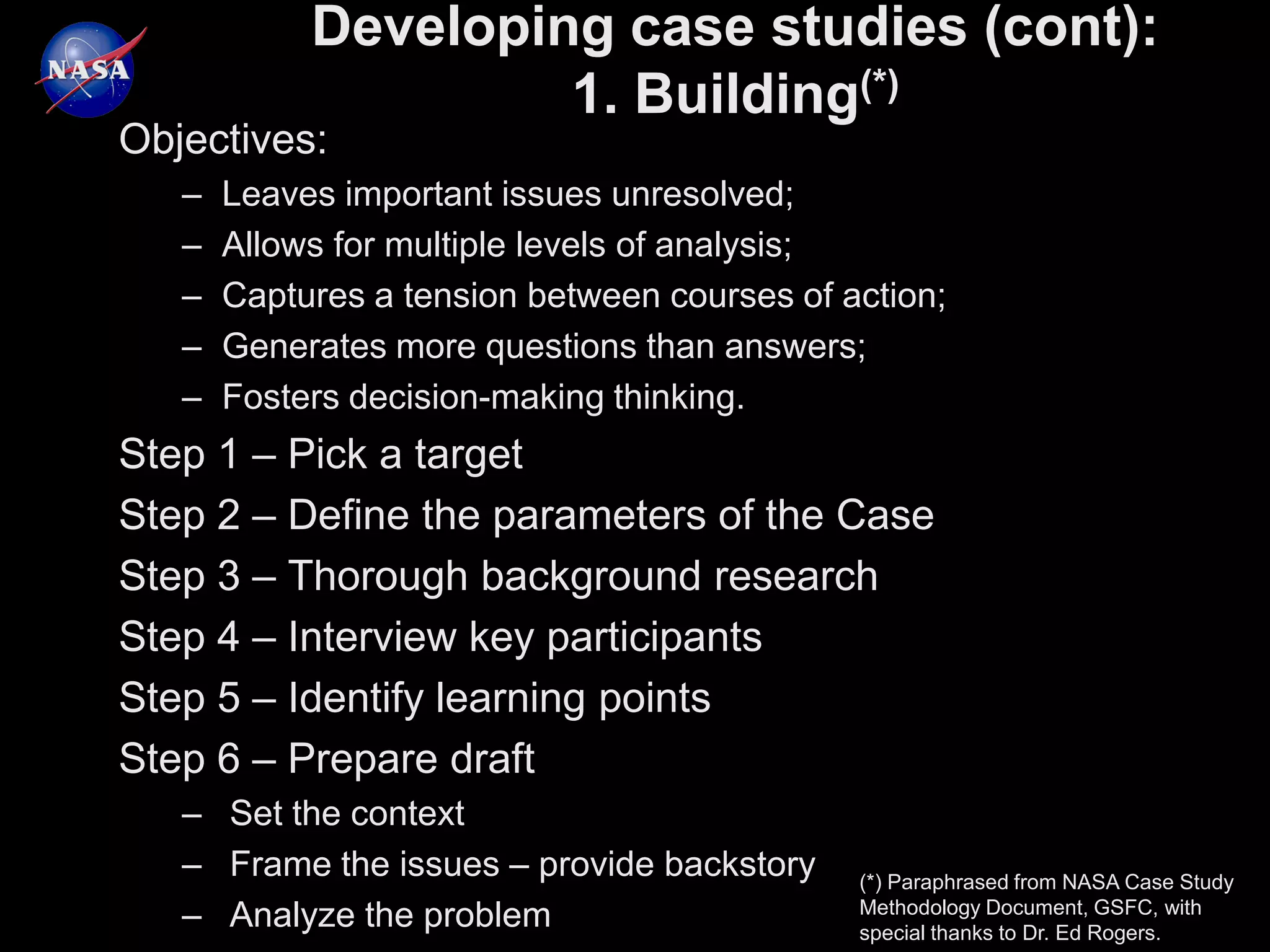 Developing case studies (cont):
                     1. Building(*)
Objectives:
   –   Leaves important issues unresolved;
   –   Allows for multiple levels of analysis;
   –   Captures a tension between courses of action;
   –   Generates more questions than answers;
   –   Fosters decision-making thinking.
Step 1 – Pick a target
Step 2 – Define the parameters of the Case
Step 3 – Thorough background research
Step 4 – Interview key participants
Step 5 – Identify learning points
Step 6 – Prepare draft
   – Set the context
   – Frame the issues – provide backstory     (*) Paraphrased from NASA Case Study
                                              Methodology Document, GSFC, with
   – Analyze the problem                      special thanks to Dr. Ed Rogers.
 