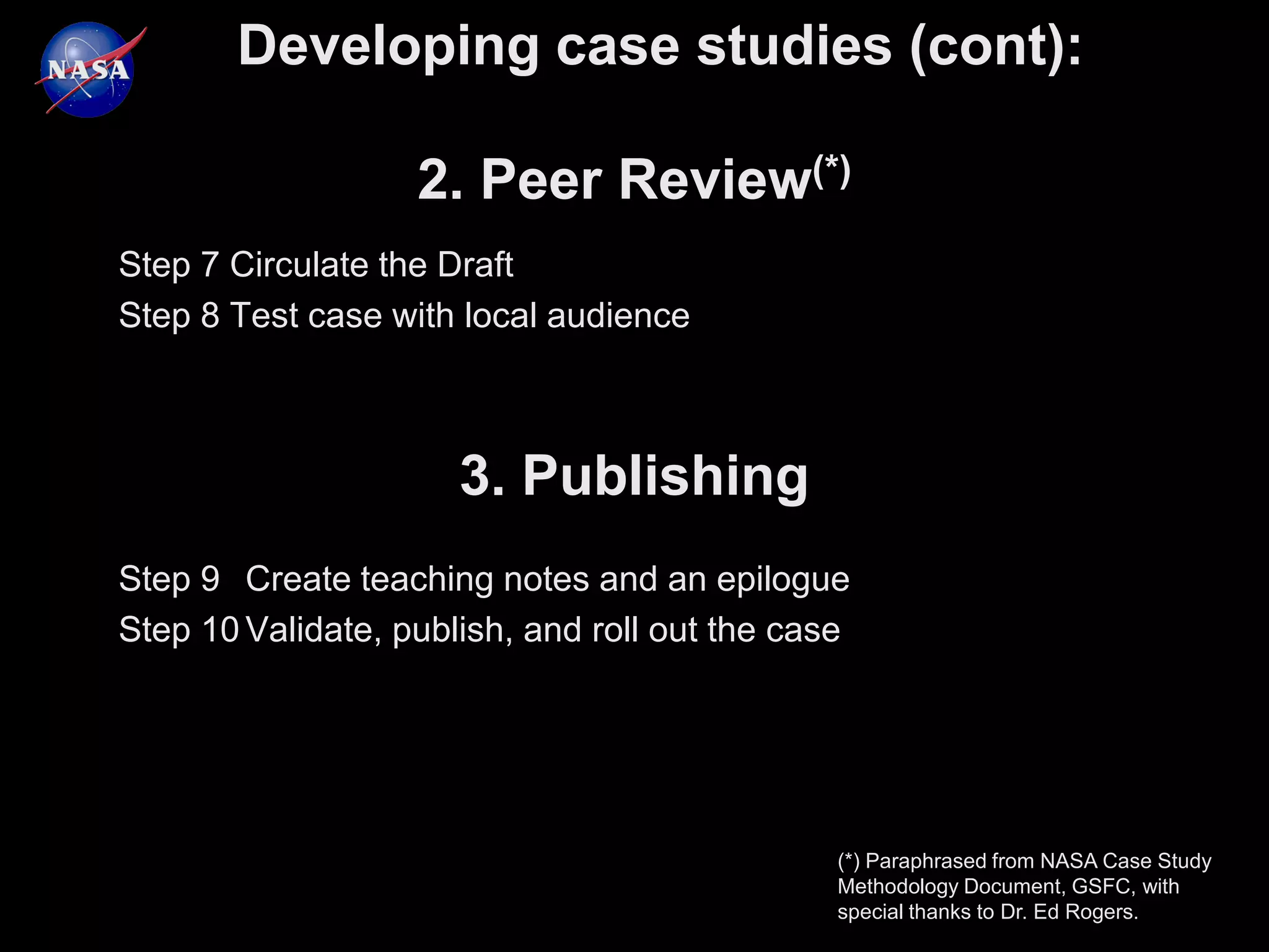 Developing case studies (cont):

                   2. Peer Review(*)
Step 7 Circulate the Draft
Step 8 Test case with local audience



                      3. Publishing
Step 9 Create teaching notes and an epilogue
Step 10 Validate, publish, and roll out the case




                                               (*) Paraphrased from NASA Case Study
                                               Methodology Document, GSFC, with
                                               special thanks to Dr. Ed Rogers.
 