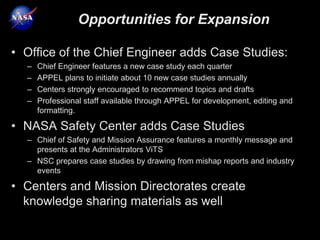 Opportunities for Expansion

• Office of the Chief Engineer adds Case Studies:
  –   Chief Engineer features a new case study each quarter
  –   APPEL plans to initiate about 10 new case studies annually
  –   Centers strongly encouraged to recommend topics and drafts
  –   Professional staff available through APPEL for development, editing and
      formatting.

• NASA Safety Center adds Case Studies
  – Chief of Safety and Mission Assurance features a monthly message and
    presents at the Administrators ViTS
  – NSC prepares case studies by drawing from mishap reports and industry
    events

• Centers and Mission Directorates create
  knowledge sharing materials as well
 