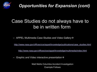 Opportunities for Expansion (cont)


Case Studies do not always have to
         be in written form

– APPEL Multimedia Case Studies and Video Gallery

 http://www.nasa.gov/offices/oce/appel/knowledge/publications/case_studies.html

     http://www.nasa.gov/offices/oce/appel/knowledge/multimedia/index.html


– Graphic and Video interactive presentation

                  Matt Mellis Columbia Accident Investigation
                               Example Follows
 