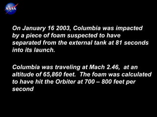 On January 16 2003, Columbia was impacted
by a piece of foam suspected to have
separated from the external tank at 81 seconds
into its launch.

Columbia was traveling at Mach 2.46, at an
altitude of 65,860 feet. The foam was calculated
to have hit the Orbiter at 700 – 800 feet per
second
 