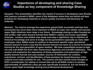Importance of developing and sharing Case
         Studies as key component of Knowledge Sharing

Synopsis: This presentation identifies the myriad of sources in developing Case Studies
and Lessons Learned in NASA, some of the databases where they are stored and best
practices for developing materials to ensure quality of product and discovery of
materials.

Abstract: The need to leverage the experience gained (both successful and less than
successful) has never been more important to NASA as major new robotic and manned
space flight initiatives loom large in our future. Knowledge sharing is often founded on
well written, high value lessons learned from NASA’s robotic and human spaceflight
missions. Lessons and related case study work play a significant role in retention of
historical knowledge and serve to bridge across generations especially as many older
employees retire. NASA needs to continue to document specific major operational
lessons learned in such a way that the lessons learned can serve as a source to facilitate
training for the next generation of space workers. We have unparalleled access to data
not only with NASA but from other Government Agencies and scientific databases. This
session will emphasize the importance of timely preparation and submission of high
quality lessons learned and case studies, sources of information for creation,
submission, archival, and identification of best practices for broad discovery of the
material once made available for use. The session will also include some thought on
OCE’s consideration for adding an annual data call to all NASA centers to develop
approximately 10 additional cases per year specifically focused on, but not limited to,
human space flight knowledge sharing and professional development.
 
