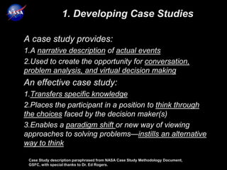 1. Developing Case Studies

A case study provides:
1.A narrative description of actual events
2.Used to create the opportunity for conversation,
problem analysis, and virtual decision making
An effective case study:
1.Transfers specific knowledge
2.Places the participant in a position to think through
the choices faced by the decision maker(s)
3.Enables a paradigm shift or new way of viewing
approaches to solving problems—instills an alternative
way to think

 Case Study description paraphrased from NASA Case Study Methodology Document,
 GSFC, with special thanks to Dr. Ed Rogers.
 