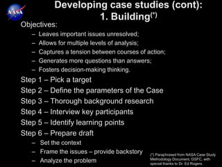 Developing case studies (cont):
                     1. Building(*)
Objectives:
   –   Leaves important issues unresolved;
   –   Allows for multiple levels of analysis;
   –   Captures a tension between courses of action;
   –   Generates more questions than answers;
   –   Fosters decision-making thinking.
Step 1 – Pick a target
Step 2 – Define the parameters of the Case
Step 3 – Thorough background research
Step 4 – Interview key participants
Step 5 – Identify learning points
Step 6 – Prepare draft
   – Set the context
   – Frame the issues – provide backstory     (*) Paraphrased from NASA Case Study
                                              Methodology Document, GSFC, with
   – Analyze the problem                      special thanks to Dr. Ed Rogers.
 