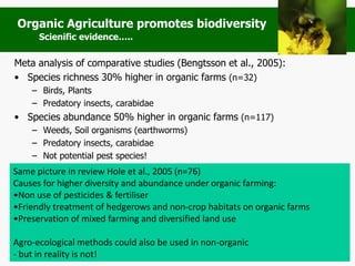Meta analysis of comparative studies (Bengtsson et al., 2005):
• Species richness 30% higher in organic farms (n=32)
– Birds, Plants
– Predatory insects, carabidae
• Species abundance 50% higher in organic farms (n=117)
– Weeds, Soil organisms (earthworms)
– Predatory insects, carabidae
– Not potential pest species!
Same picture in review Hole et al., 2005 (n=76)
Causes for higher diversity and abundance under organic farming:
•Non use of pesticides & fertiliser
•Friendly treatment of hedgerows and non-crop habitats on organic farms
•Preservation of mixed farming and diversified land use
Agro-ecological methods could also be used in non-organic
- but in reality is not!
Organic Agriculture promotes biodiversity
Scienific evidence…..
 