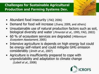 • Abundant food insecurity (FAO, 2006)
• Demand for food will increase (Evans, 2009, and others)
• Unsustainable use of natural production factors such as soil,
biological diversity and water (Pimentel et al., 1995; FAO, 2003)
• 60 % of ecosystem services are degraded (Millennium
Ecosystem Assessment, 2005)
• Intensive agriculture is depends on high energy but could
be energy self-reliant and could mitigate GHG emission
considerably (Smith et al., 2007)
• Agriculture is insufficiently prepared to cope with
unpredictability and adaptation to climate change
(Lobell et al., 2008)
Challenges for Sustainable Agricultural
Production and Farming Systems Dev.
 