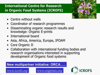 • Centre without walls
• Coordinator of research programmes
• Disseminating organic research results and
knowledge: Organic E-prints
• International board
• Asia, Africa, America, Europe, IFOAM
• Core Organic II
• Collaboration with international funding bodies and
research organisations interested in supporting
development of Organic food systems
www.icrofs.org
International Centre for Research
in Organic Food Systems (ICROFS)
www.orgprints.org
New multipartner initiative: ORCA…..
 